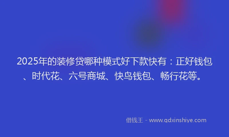 2025年的装修贷哪种模式好下款快有：正好钱包、时代花、六号商城、快鸟钱包、畅行花等。
