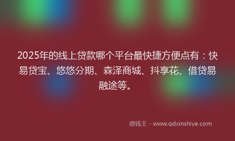 2025年的线上贷款哪个平台最快捷方便点有：快易贷宝、悠悠分期、森泽商城、抖享花、借贷易融途等。