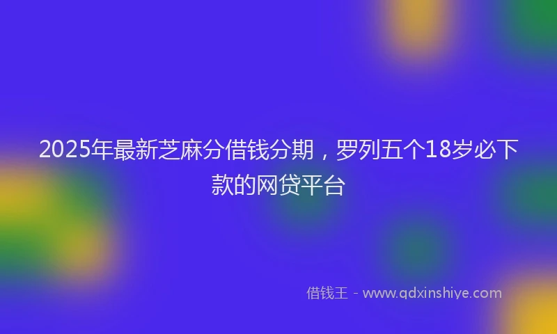 2025年最新芝麻分借钱分期，罗列五个18岁必下款的网贷平台