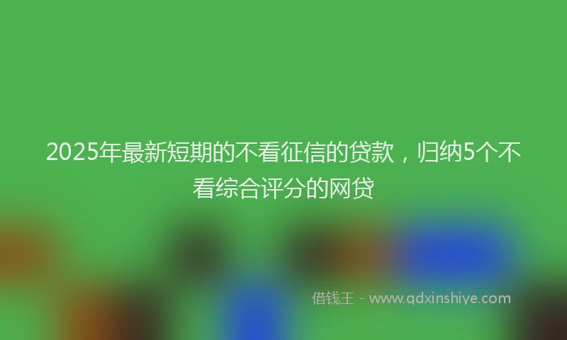 2025年最新短期的不看征信的贷款，归纳5个不看综合评分的网贷