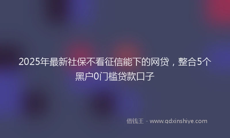 2025年最新社保不看征信能下的网贷，整合5个黑户0门槛贷款口子