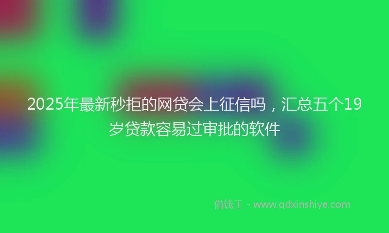 2025年最新秒拒的网贷会上征信吗，汇总五个19岁贷款容易过审批的软件