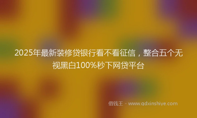 2025年最新装修贷银行看不看征信，整合五个无视黑白100%秒下网贷平台