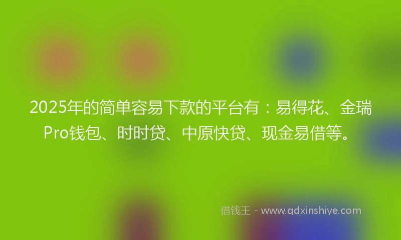 2025年的简单容易下款的平台有：易得花、金瑞Pro钱包、时时贷、中原快贷、现金易借等。