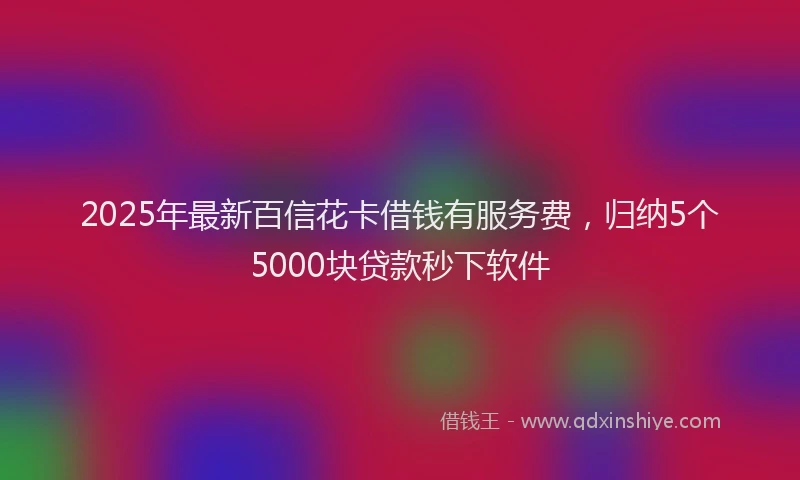 2025年最新百信花卡借钱有服务费，归纳5个5000块贷款秒下软件