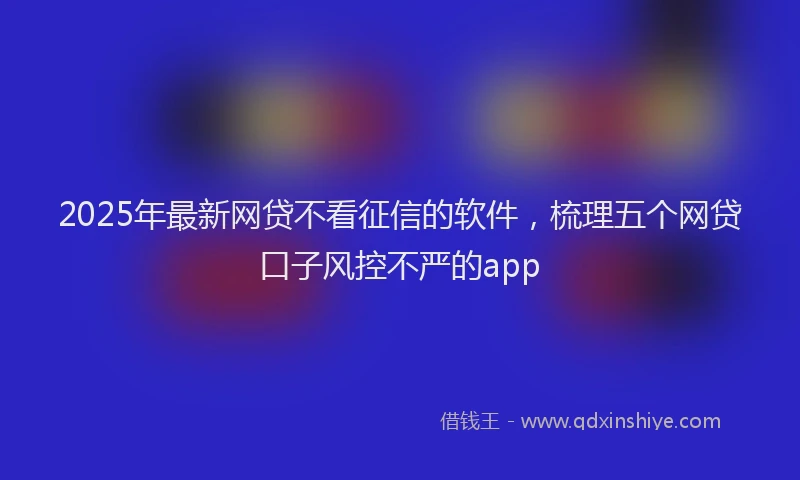 2025年最新网贷不看征信的软件，梳理五个网贷口子风控不严的app