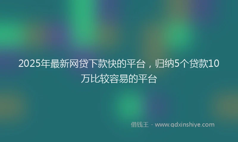 2025年最新网贷下款快的平台，归纳5个贷款10万比较容易的平台