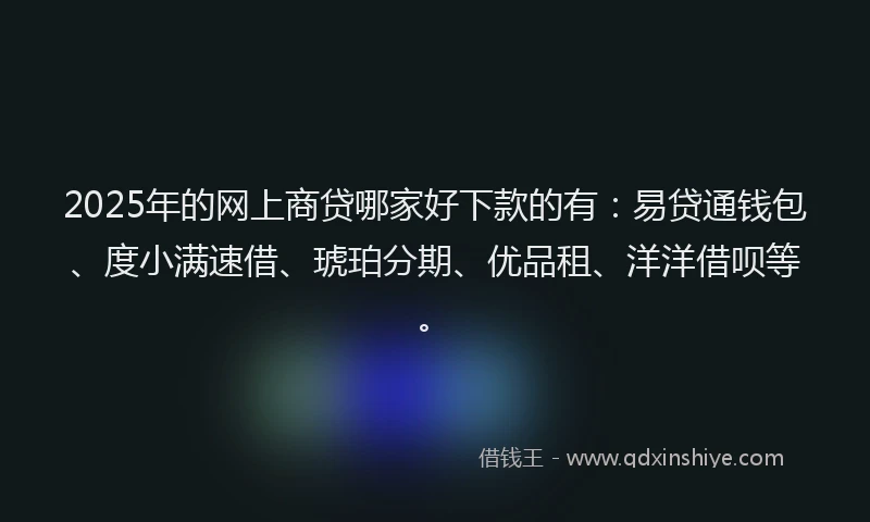2025年的网上商贷哪家好下款的有：易贷通钱包、度小满速借、琥珀分期、优品租、洋洋借呗等。
