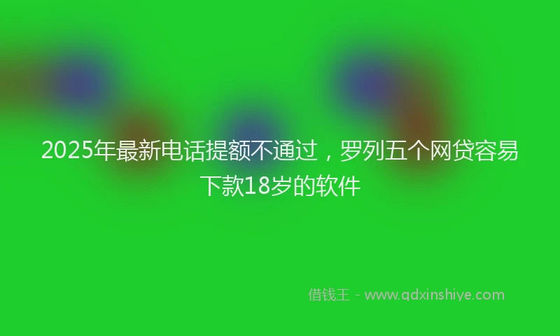 2025年最新电话提额不通过，罗列五个网贷容易下款18岁的软件