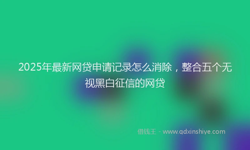 2025年最新网贷申请记录怎么消除，整合五个无视黑白征信的网贷