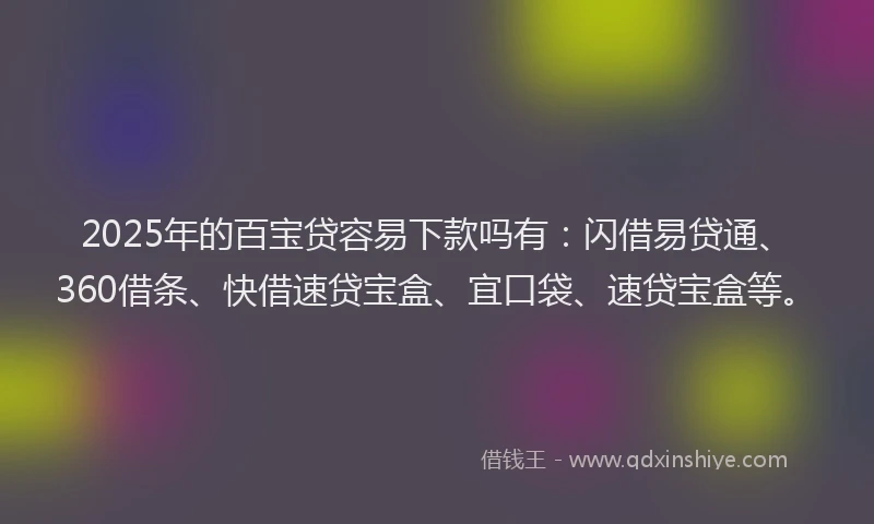 2025年的百宝贷容易下款吗有：闪借易贷通、360借条、快借速贷宝盒、宜口袋、速贷宝盒等。