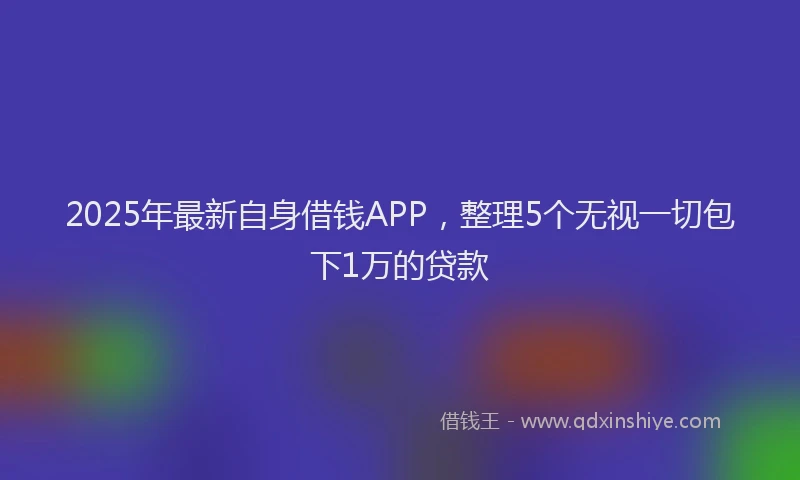 2025年最新自身借钱APP，整理5个无视一切包下1万的贷款