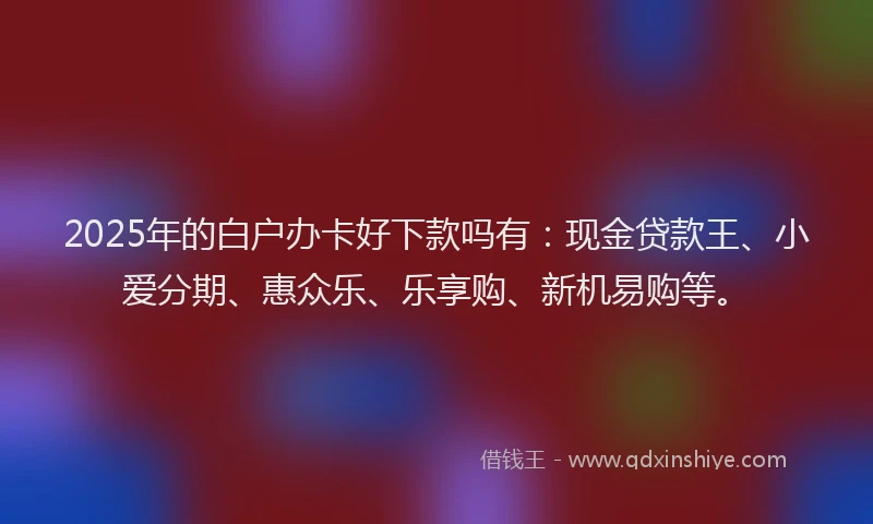2025年的白户办卡好下款吗有：现金贷款王、小爱分期、惠众乐、乐享购、新机易购等。