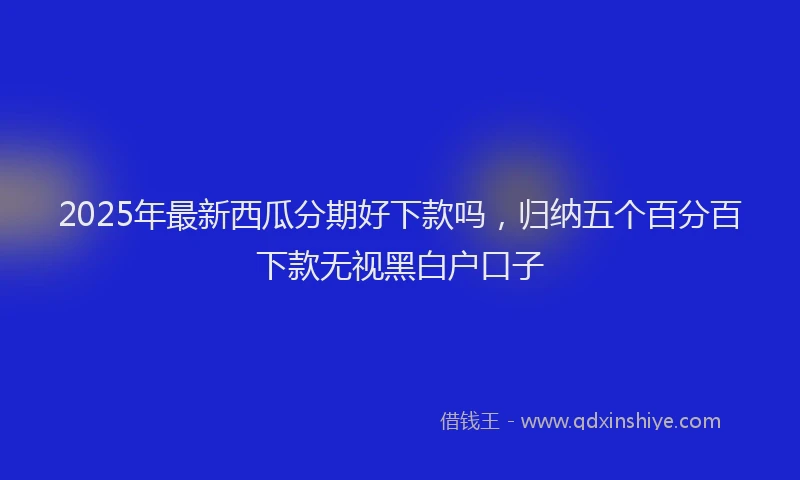 2025年最新西瓜分期好下款吗，归纳五个百分百下款无视黑白户口子