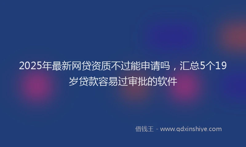 2025年最新网贷资质不过能申请吗，汇总5个19岁贷款容易过审批的软件