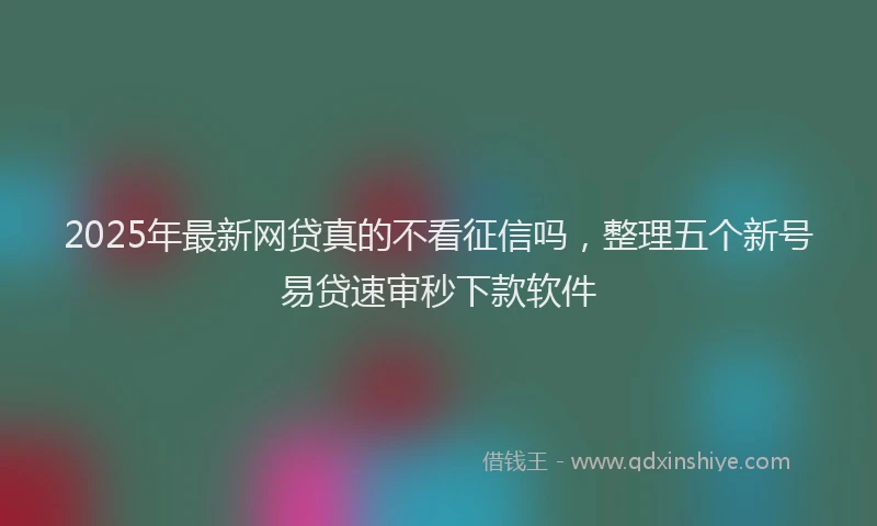 2025年最新网贷真的不看征信吗，整理五个新号易贷速审秒下款软件