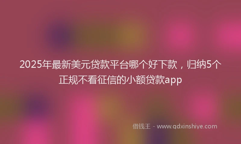 2025年最新美元贷款平台哪个好下款，归纳5个正规不看征信的小额贷款app