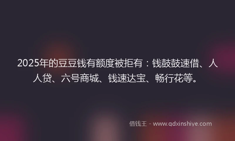 2025年的豆豆钱有额度被拒有：钱鼓鼓速借、人人贷、六号商城、钱速达宝、畅行花等。