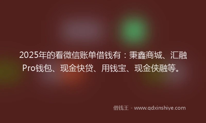2025年的看微信账单借钱有：秉鑫商城、汇融Pro钱包、现金快贷、用钱宝、现金侠融等。