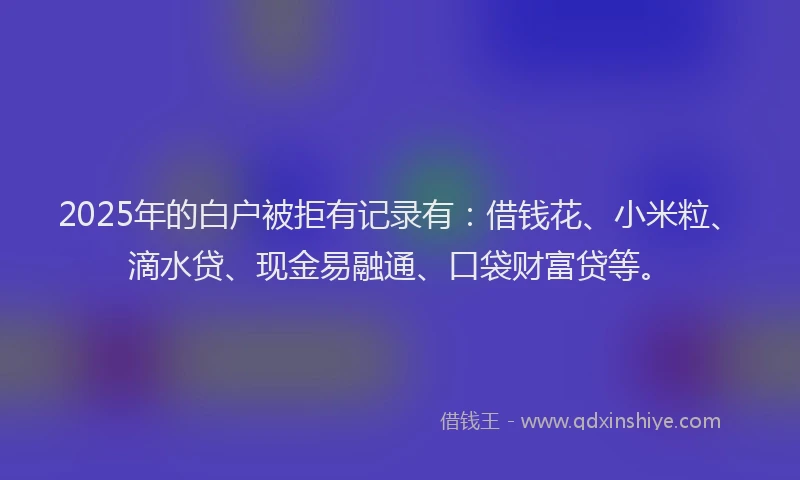 2025年的白户被拒有记录有：借钱花、小米粒、滴水贷、现金易融通、口袋财富贷等。