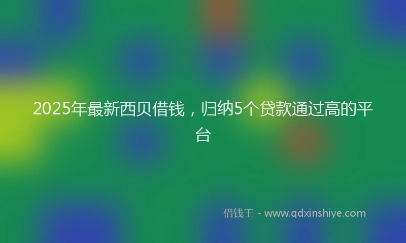 2025年最新西贝借钱，归纳5个贷款通过高的平台