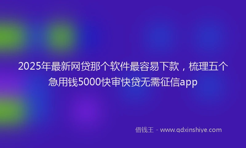 2025年最新网贷那个软件最容易下款，梳理五个急用钱5000快审快贷无需征信app