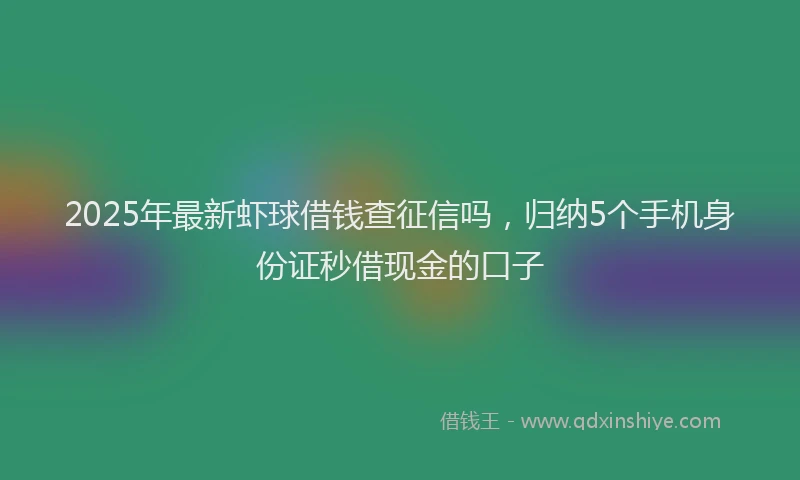 2025年最新虾球借钱查征信吗，归纳5个手机身份证秒借现金的口子