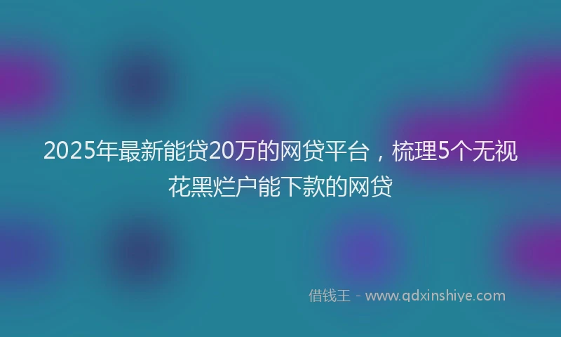 2025年最新能贷20万的网贷平台，梳理5个无视花黑烂户能下款的网贷