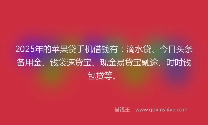 2025年的苹果贷手机借钱有：滴水贷、今日头条备用金、钱袋速贷宝、现金易贷宝融途、时时钱包贷等。