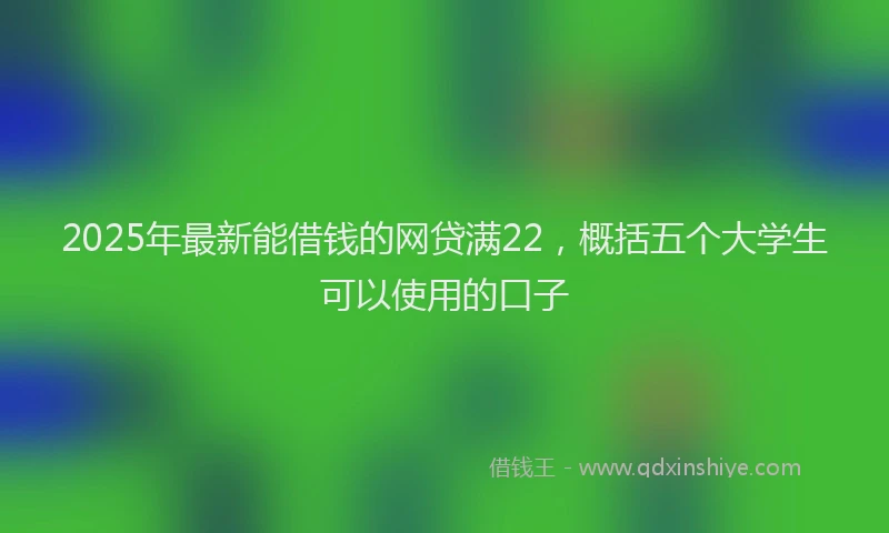2025年最新能借钱的网贷满22，概括五个大学生可以使用的口子