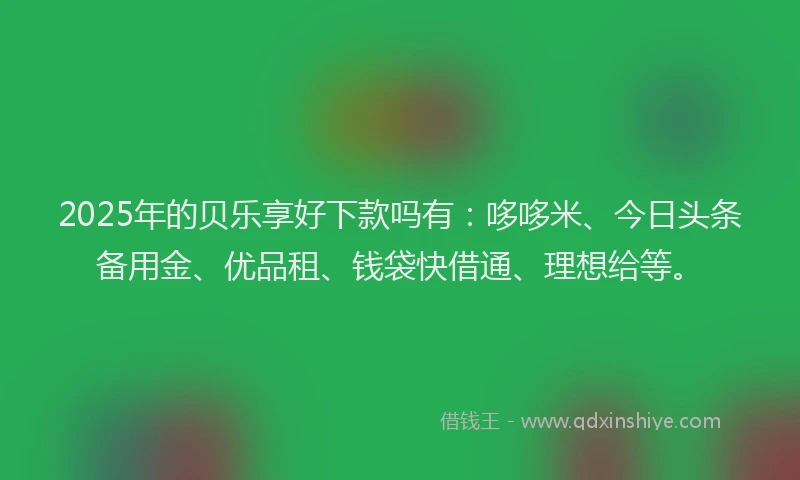 2025年的贝乐享好下款吗有：哆哆米、今日头条备用金、优品租、钱袋快借通、理想给等。