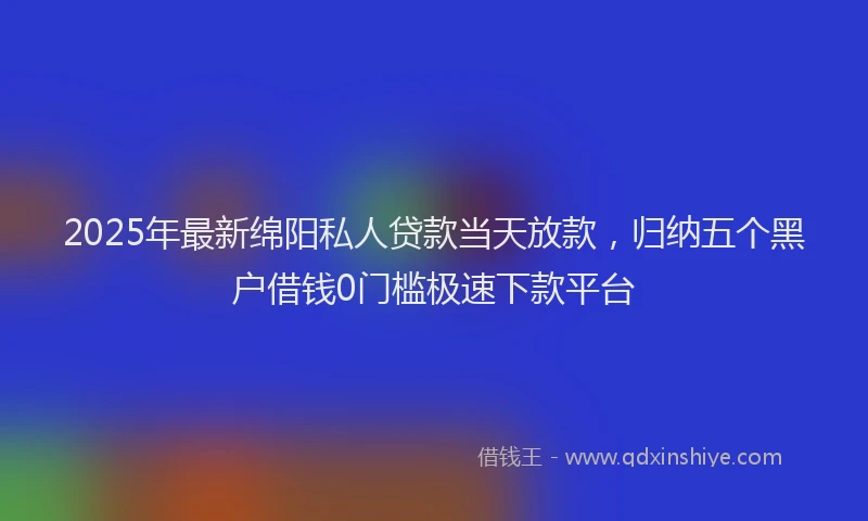 2025年最新绵阳私人贷款当天放款，归纳五个黑户借钱0门槛极速下款平台