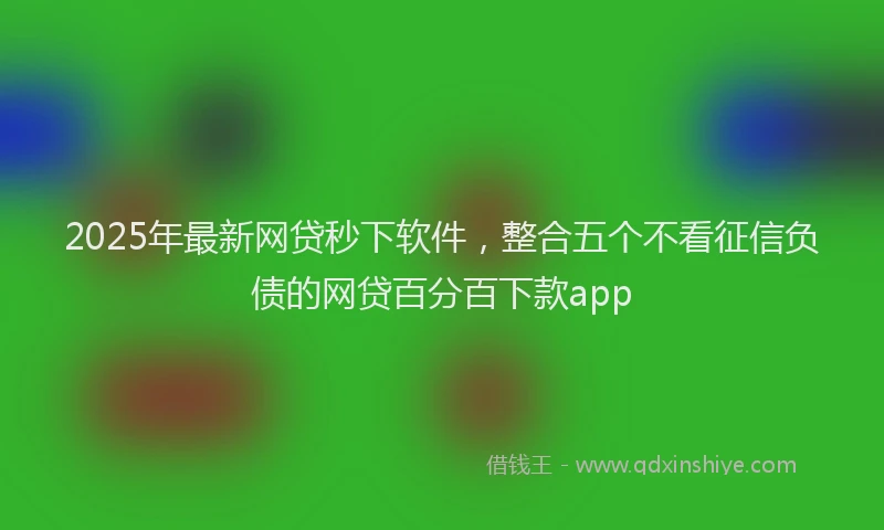 2025年最新网贷秒下软件，整合五个不看征信负债的网贷百分百下款app