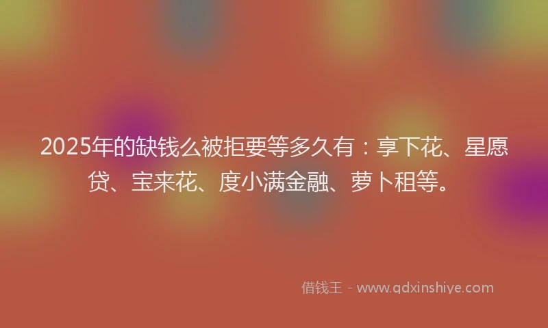 2025年的缺钱么被拒要等多久有：享下花、星愿贷、宝来花、度小满金融、萝卜租等。