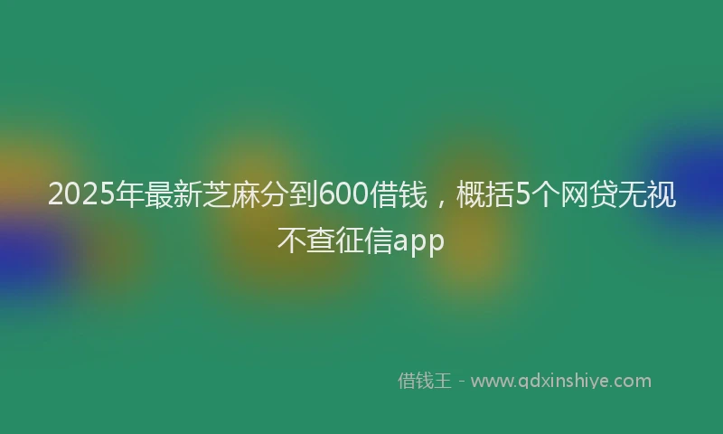 2025年最新芝麻分到600借钱，概括5个网贷无视不查征信app