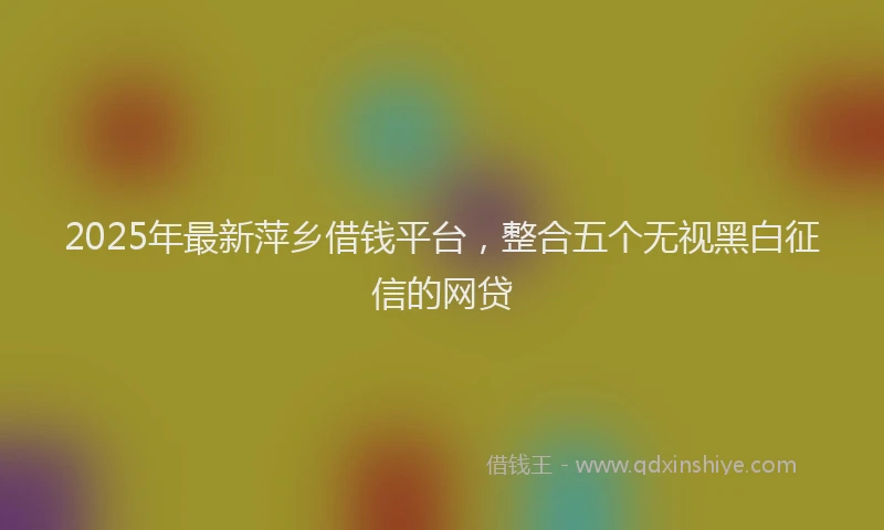 2025年最新萍乡借钱平台，整合五个无视黑白征信的网贷