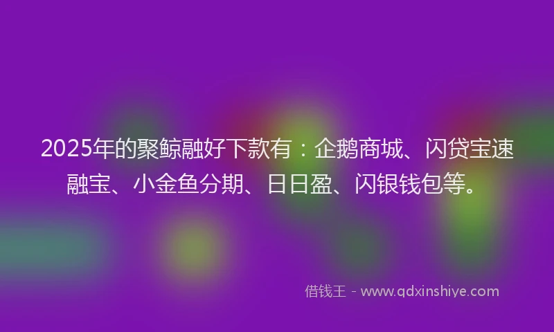 2025年的聚鲸融好下款有：企鹅商城、闪贷宝速融宝、小金鱼分期、日日盈、闪银钱包等。