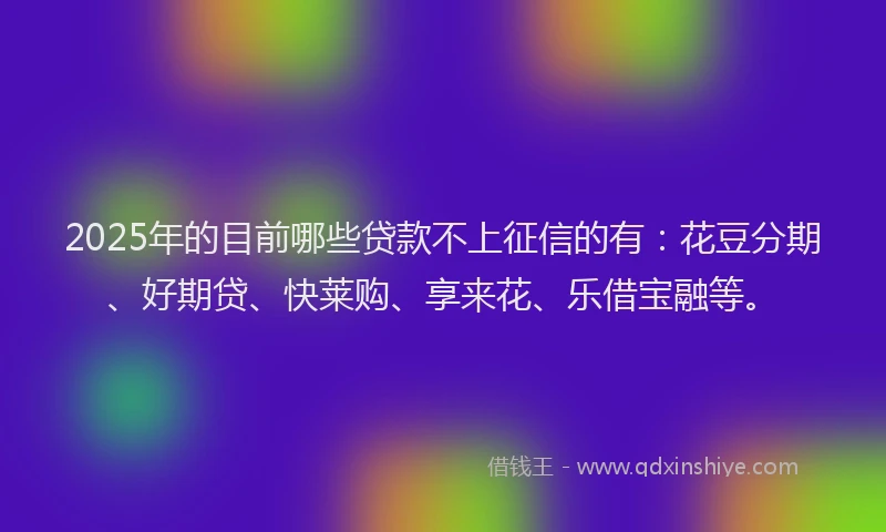 2025年的目前哪些贷款不上征信的有：花豆分期、好期贷、快莱购、享来花、乐借宝融等。
