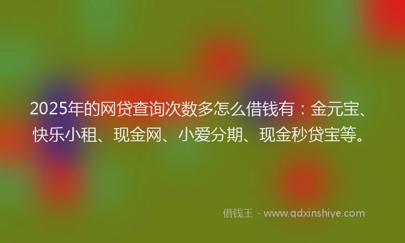 2025年的网贷查询次数多怎么借钱有：金元宝、快乐小租、现金网、小爱分期、现金秒贷宝等。