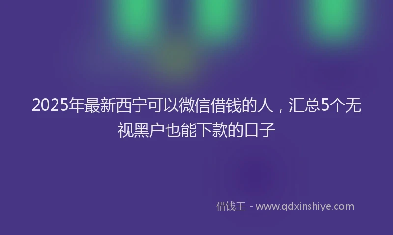 2025年最新西宁可以微信借钱的人，汇总5个无视黑户也能下款的口子