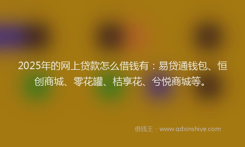 2025年的网上贷款怎么借钱有：易贷通钱包、恒创商城、零花罐、桔享花、兮悦商城等。