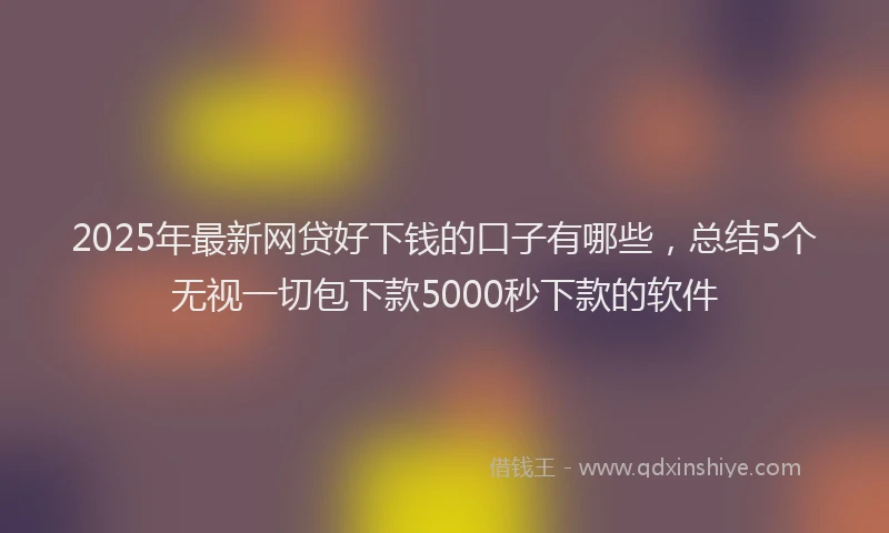 2025年最新网贷好下钱的口子有哪些，总结5个无视一切包下款5000秒下款的软件