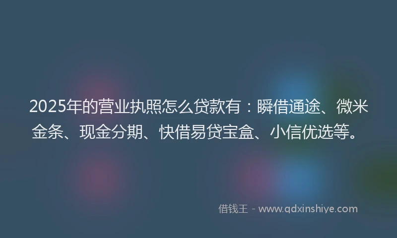 2025年的营业执照怎么贷款有：瞬借通途、微米金条、现金分期、快借易贷宝盒、小信优选等。