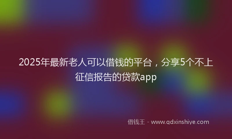 2025年最新老人可以借钱的平台，分享5个不上征信报告的贷款app
