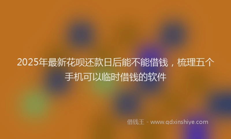 2025年最新花呗还款日后能不能借钱，梳理五个手机可以临时借钱的软件