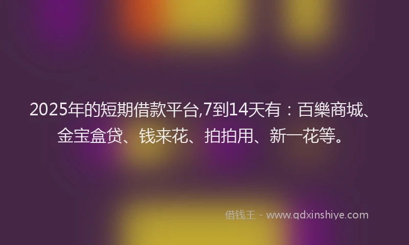 2025年的短期借款平台,7到14天有：百樂商城、金宝盒贷、钱来花、拍拍用、新一花等。