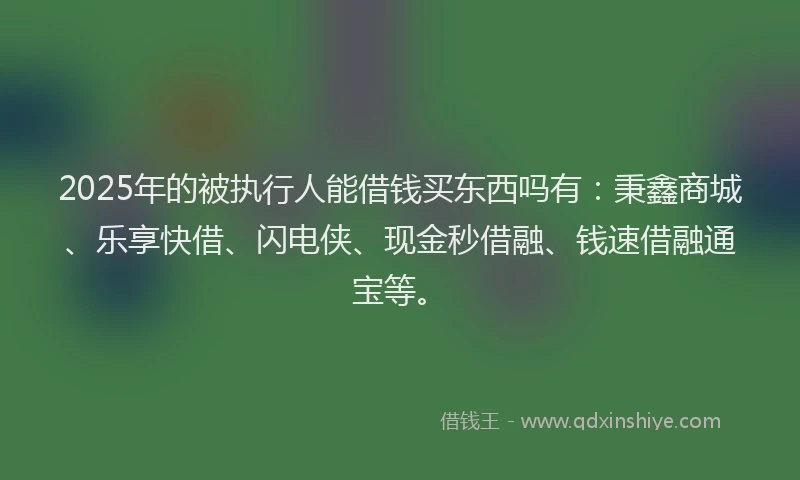 2025年的被执行人能借钱买东西吗有：秉鑫商城、乐享快借、闪电侠、现金秒借融、钱速借融通宝等。