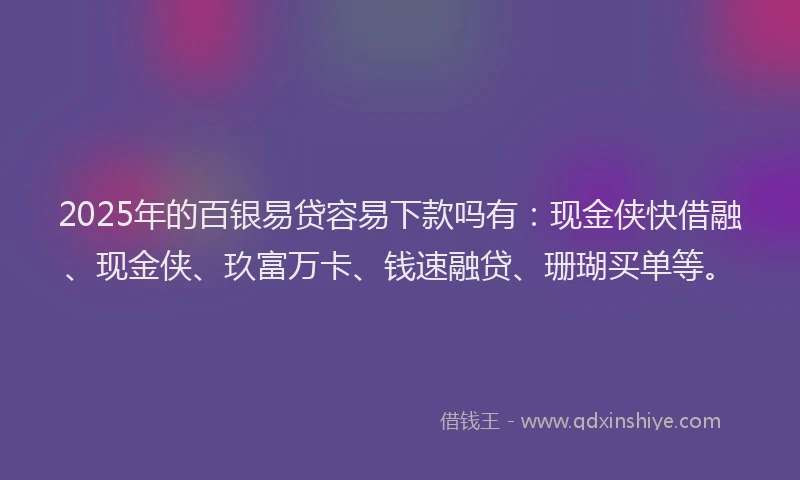 2025年的百银易贷容易下款吗有：现金侠快借融、现金侠、玖富万卡、钱速融贷、珊瑚买单等。