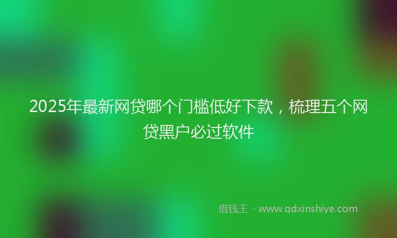 2025年最新网贷哪个门槛低好下款，梳理五个网贷黑户必过软件