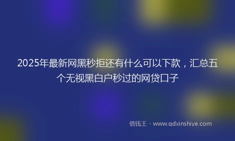 2025年最新网黑秒拒还有什么可以下款，汇总五个无视黑白户秒过的网贷口子